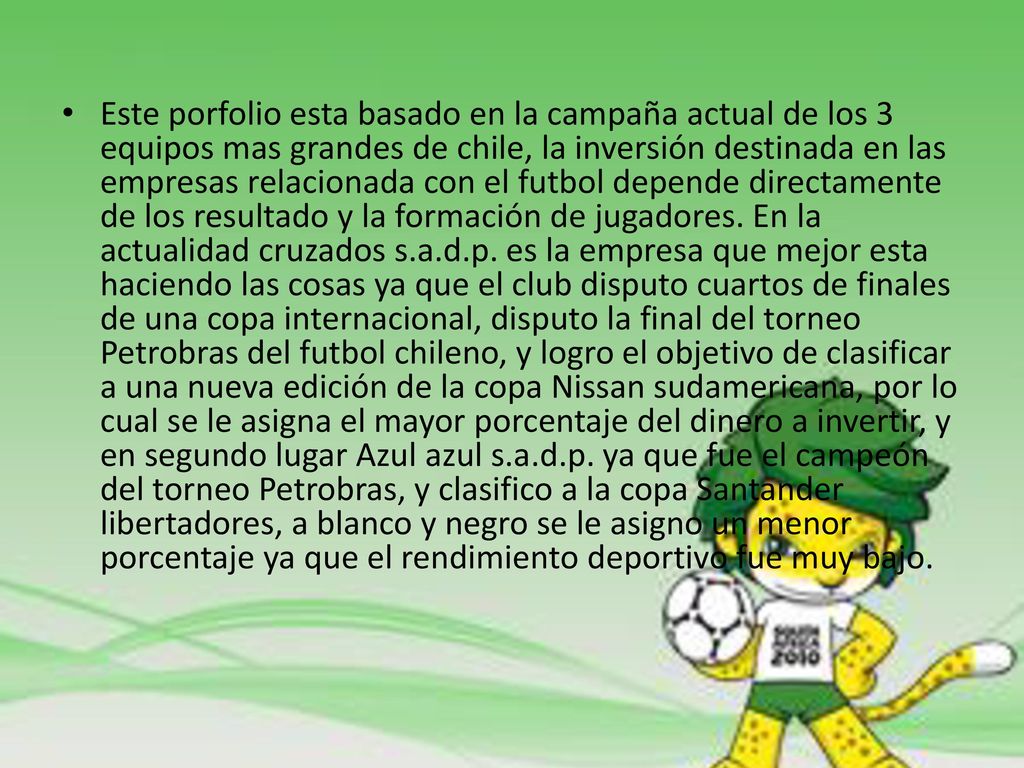Este porfolio esta basado en la campaña actual de los 3 equipos mas grandes de chile, la inversión destinada en las empresas relacionada con el futbol depende directamente de los resultado y la formación de jugadores.