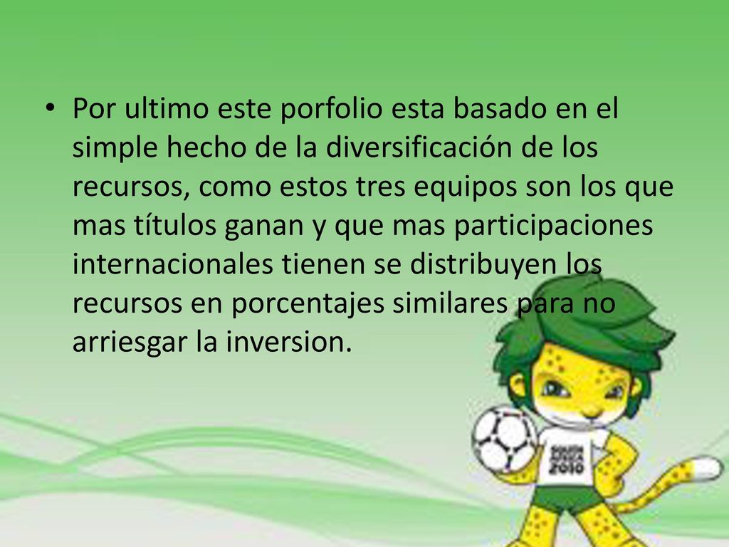 Por ultimo este porfolio esta basado en el simple hecho de la diversificación de los recursos, como estos tres equipos son los que mas títulos ganan y que mas participaciones internacionales tienen se distribuyen los recursos en porcentajes similares para no arriesgar la inversion.