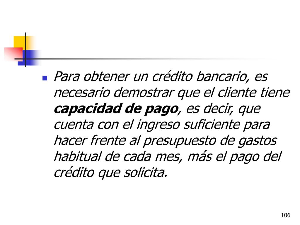 Para obtener un crédito bancario, es necesario demostrar que el cliente tiene capacidad de pago, es decir, que cuenta con el ingreso suficiente para hacer frente al presupuesto de gastos habitual de cada mes, más el pago del crédito que solicita.