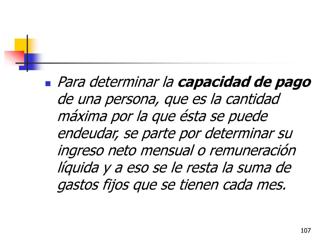 Para determinar la capacidad de pago de una persona, que es la cantidad máxima por la que ésta se puede endeudar, se parte por determinar su ingreso neto mensual o remuneración líquida y a eso se le resta la suma de gastos fijos que se tienen cada mes.