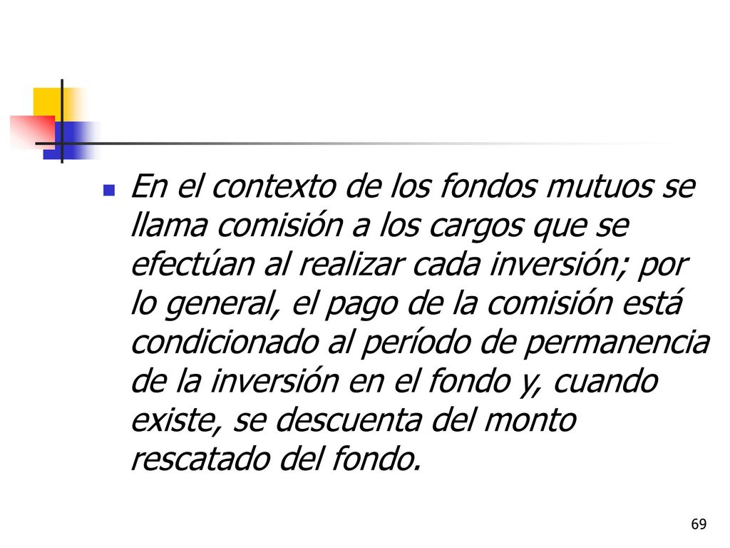 En el contexto de los fondos mutuos se llama comisión a los cargos que se efectúan al realizar cada inversión; por lo general, el pago de la comisión está condicionado al período de permanencia de la inversión en el fondo y, cuando existe, se descuenta del monto rescatado del fondo.