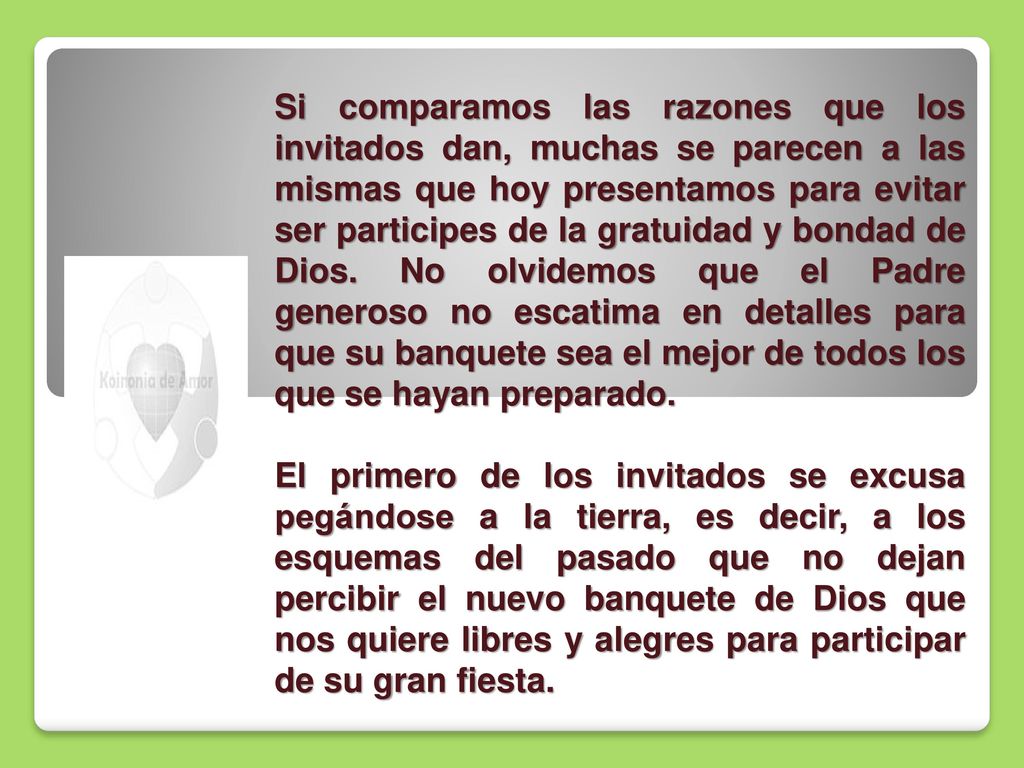 Si comparamos las razones que los invitados dan, muchas se parecen a las mismas que hoy presentamos para evitar ser participes de la gratuidad y bondad de Dios. No olvidemos que el Padre generoso no escatima en detalles para que su banquete sea el mejor de todos los que se hayan preparado.