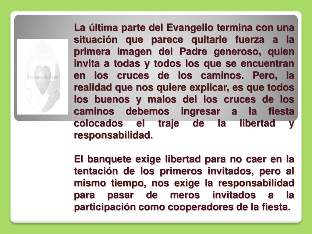 La última parte del Evangelio termina con una situación que parece quitarle fuerza a la primera imagen del Padre generoso, quien invita a todas y todos los que se encuentran en los cruces de los caminos. Pero, la realidad que nos quiere explicar, es que todos los buenos y malos del los cruces de los caminos debemos ingresar a la fiesta colocados el traje de la libertad y responsabilidad.