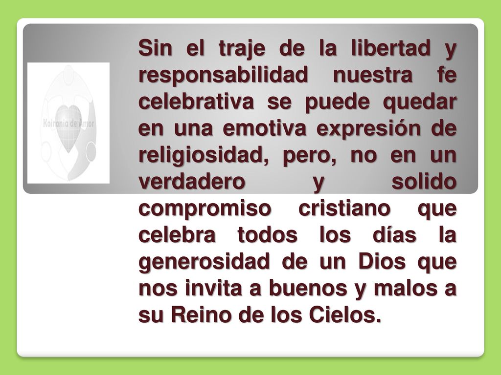 Sin el traje de la libertad y responsabilidad nuestra fe celebrativa se puede quedar en una emotiva expresión de religiosidad, pero, no en un verdadero y solido compromiso cristiano que celebra todos los días la generosidad de un Dios que nos invita a buenos y malos a su Reino de los Cielos.