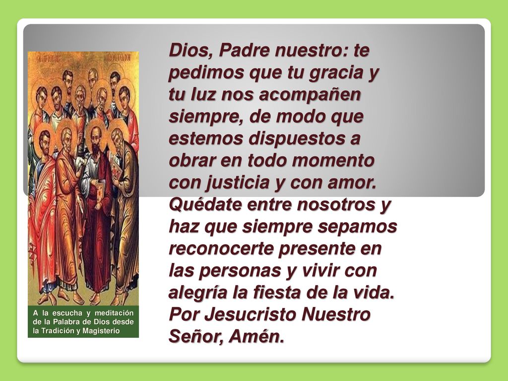 Dios, Padre nuestro: te pedimos que tu gracia y tu luz nos acompañen siempre, de modo que estemos dispuestos a obrar en todo momento con justicia y con amor. Quédate entre nosotros y haz que siempre sepamos reconocerte presente en las personas y vivir con alegría la fiesta de la vida. Por Jesucristo Nuestro Señor, Amén.