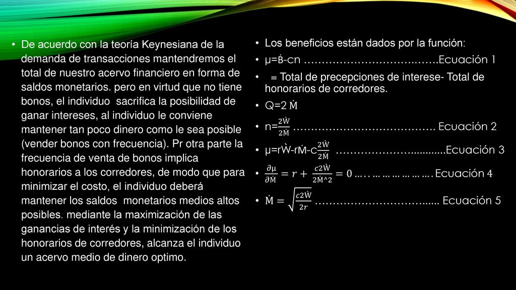 De acuerdo con la teoría Keynesiana de la demanda de transacciones mantendremos el total de nuestro acervo financiero en forma de saldos monetarios. pero en virtud que no tiene bonos, el individuo sacrifica la posibilidad de ganar intereses, al individuo le conviene mantener tan poco dinero como le sea posible (vender bonos con frecuencia). Pr otra parte la frecuencia de venta de bonos implica honorarios a los corredores, de modo que para minimizar el costo, el individuo deberá mantener los saldos monetarios medios altos posibles. mediante la maximización de las ganancias de interés y la minimización de los honorarios de corredores, alcanza el individuo un acervo medio de dinero optimo.