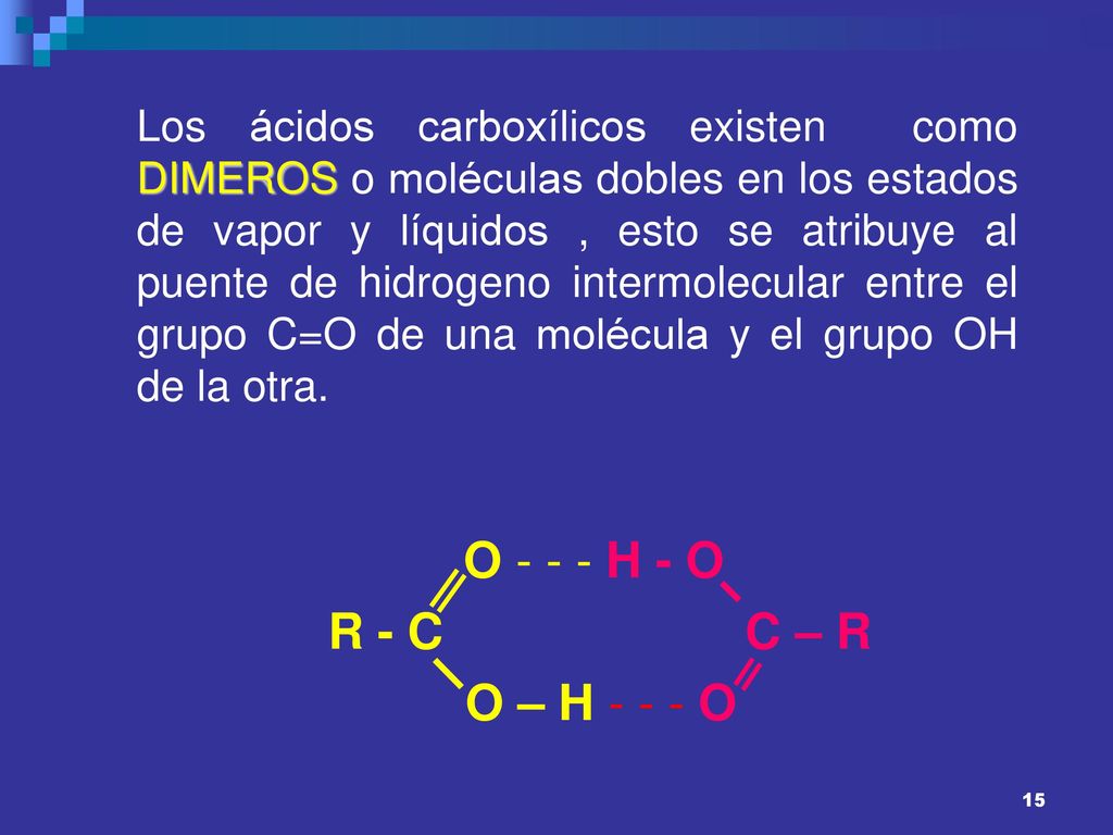 Los ácidos carboxílicos existen como DIMEROS o moléculas dobles en los estados de vapor y líquidos , esto se atribuye al puente de hidrogeno intermolecular entre el grupo C=O de una molécula y el grupo OH de la otra.