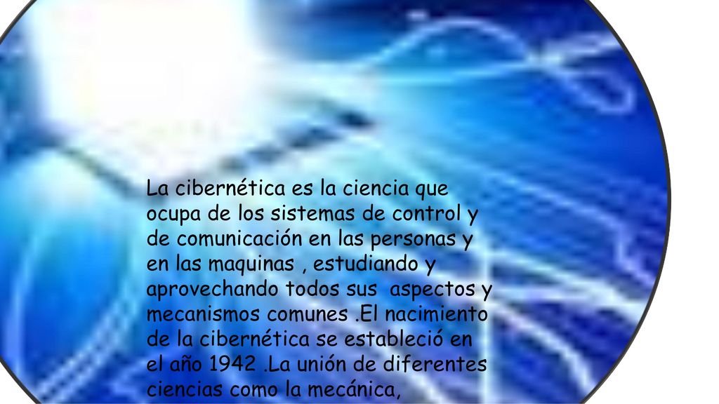 La cibernética es la ciencia que ocupa de los sistemas de control y de comunicación en las personas y en las maquinas , estudiando y aprovechando todos sus aspectos y mecanismos comunes .El nacimiento de la cibernética se estableció en el año La unión de diferentes ciencias como la mecánica, electrónica, medicina, física química y computación.