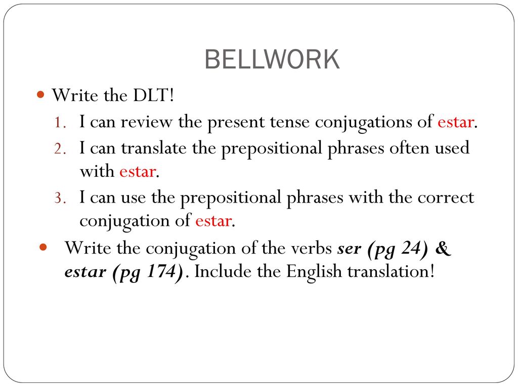 BELLWORK Write the DLT! I can review the present tense conjugations of estar. I can translate the prepositional phrases often used with estar.