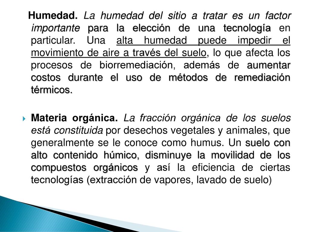 Humedad. La humedad del sitio a tratar es un factor importante para la elección de una tecnología en particular. Una alta humedad puede impedir el movimiento de aire a través del suelo, lo que afecta los procesos de biorremediación, además de aumentar costos durante el uso de métodos de remediación térmicos.