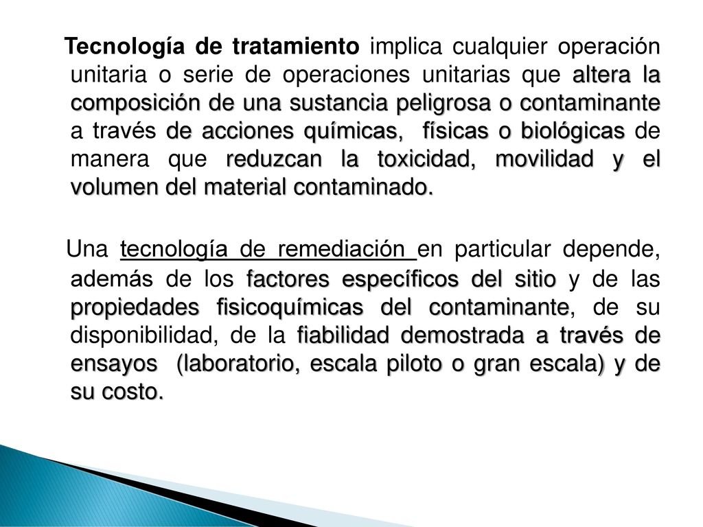 Tecnología de tratamiento implica cualquier operación unitaria o serie de operaciones unitarias que altera la composición de una sustancia peligrosa o contaminante a través de acciones químicas, físicas o biológicas de manera que reduzcan la toxicidad, movilidad y el volumen del material contaminado.