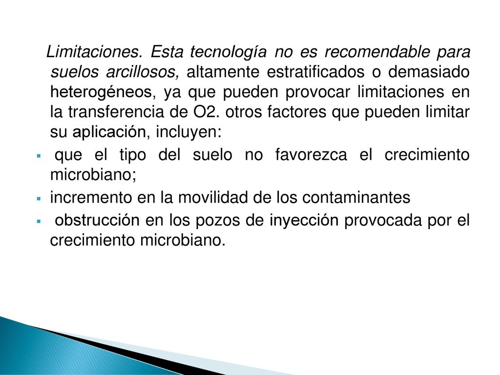 Limitaciones. Esta tecnología no es recomendable para suelos arcillosos, altamente estratificados o demasiado heterogéneos, ya que pueden provocar limitaciones en la transferencia de O2. otros factores que pueden limitar su aplicación, incluyen: