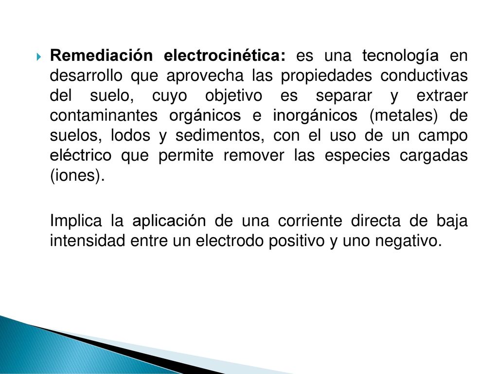 Remediación electrocinética: es una tecnología en desarrollo que aprovecha las propiedades conductivas del suelo, cuyo objetivo es separar y extraer contaminantes orgánicos e inorgánicos (metales) de suelos, lodos y sedimentos, con el uso de un campo eléctrico que permite remover las especies cargadas (iones).