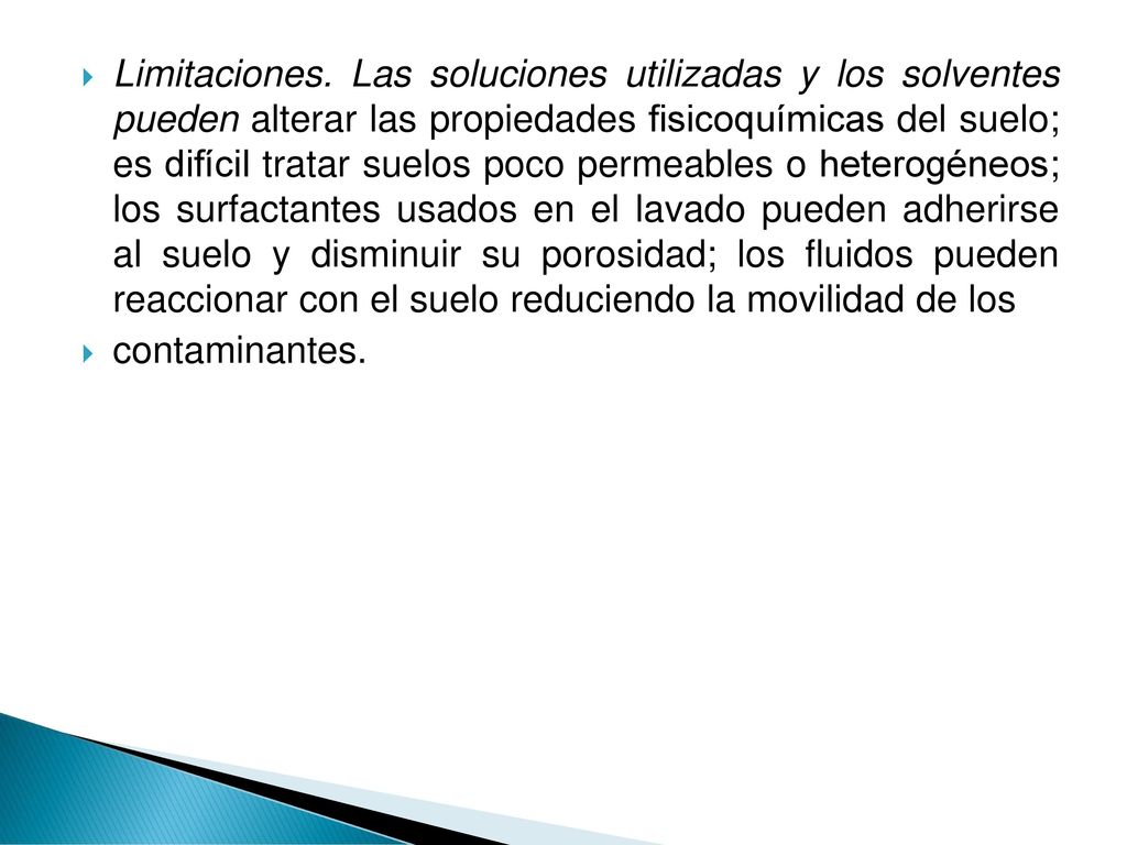 Limitaciones. Las soluciones utilizadas y los solventes pueden alterar las propiedades fisicoquímicas del suelo; es difícil tratar suelos poco permeables o heterogéneos; los surfactantes usados en el lavado pueden adherirse al suelo y disminuir su porosidad; los fluidos pueden reaccionar con el suelo reduciendo la movilidad de los