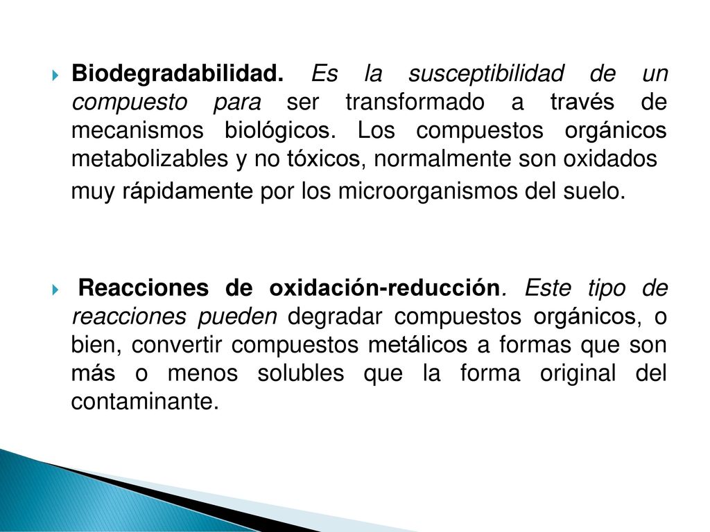 Biodegradabilidad. Es la susceptibilidad de un compuesto para ser transformado a través de mecanismos biológicos. Los compuestos orgánicos metabolizables y no tóxicos, normalmente son oxidados