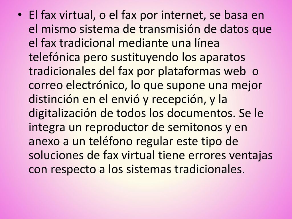 El fax virtual, o el fax por internet, se basa en el mismo sistema de transmisión de datos que el fax tradicional mediante una línea telefónica pero sustituyendo los aparatos tradicionales del fax por plataformas web o correo electrónico, lo que supone una mejor distinción en el envió y recepción, y la digitalización de todos los documentos.