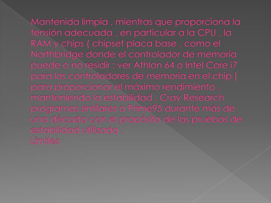 Mantenida limpia , mientras que proporciona la tensión adecuada , en particular a la CPU , la RAM y chips ( chipset placa base , como el Northbridge donde el controlador de memoria puede o no residir ; ver Athlon 64 o Intel Core i7 para los controladores de memoria en el chip ) para proporcionar el máximo rendimiento , manteniendo la estabilidad .