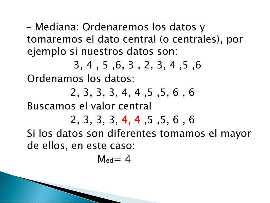 - Mediana: Ordenaremos los datos y tomaremos el dato central (o centrales), por ejemplo si nuestros datos son: 3, 4 , 5 ,6, 3 , 2, 3, 4 ,5 ,6 Ordenamos los datos: 2, 3, 3, 3, 4, 4 ,5 ,5, 6 , 6 Buscamos el valor central Si los datos son diferentes tomamos el mayor de ellos, en este caso: Med= 4