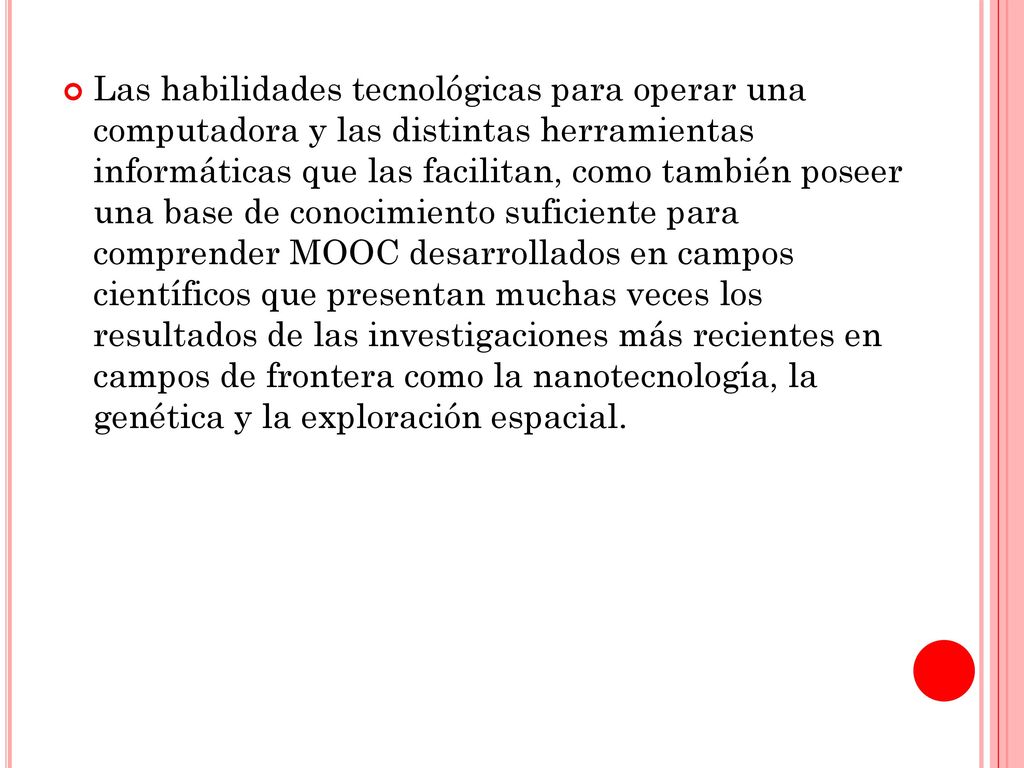 Las habilidades tecnológicas para operar una computadora y las distintas herramientas informáticas que las facilitan, como también poseer una base de conocimiento suficiente para comprender MOOC desarrollados en campos científicos que presentan muchas veces los resultados de las investigaciones más recientes en campos de frontera como la nanotecnología, la genética y la exploración espacial.