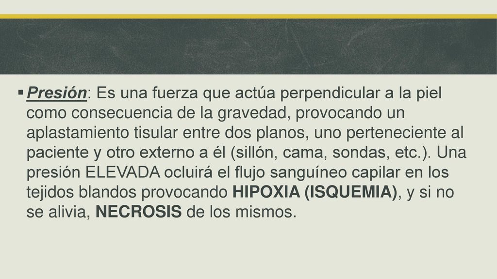 Presión: Es una fuerza que actúa perpendicular a la piel como consecuencia de la gravedad, provocando un aplastamiento tisular entre dos planos, uno perteneciente al paciente y otro externo a él (sillón, cama, sondas, etc.).