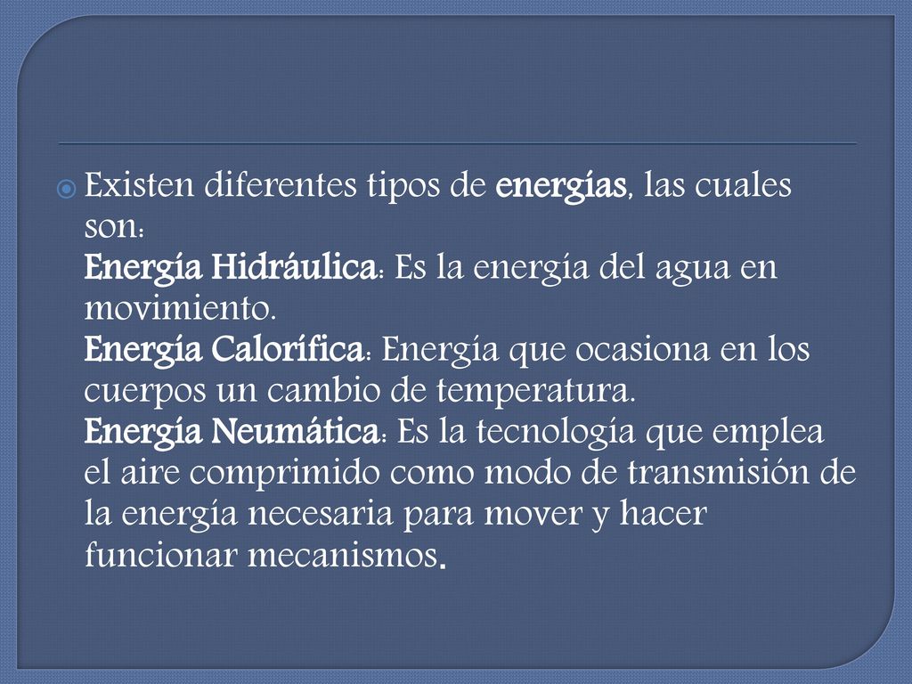 Existen diferentes tipos de energías, las cuales son: Energía Hidráulica: Es la energía del agua en movimiento. Energía Calorífica: Energía que ocasiona en los cuerpos un cambio de temperatura.