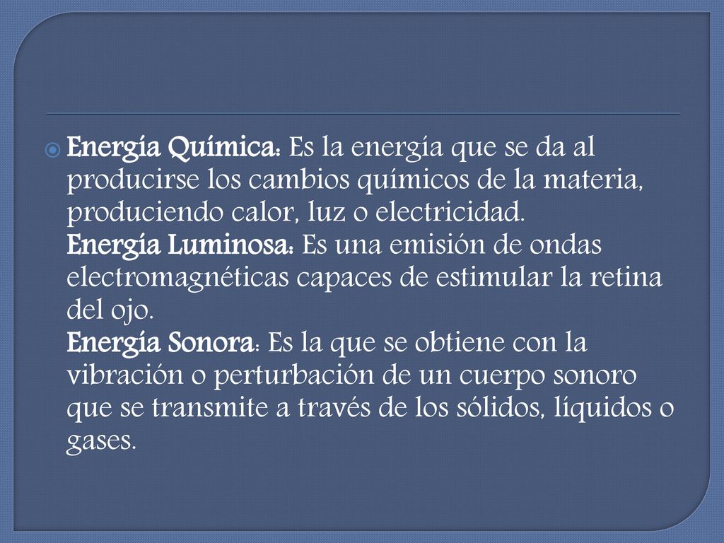 Energía Química: Es la energía que se da al producirse los cambios químicos de la materia, produciendo calor, luz o electricidad. Energía Luminosa: Es una emisión de ondas electromagnéticas capaces de estimular la retina del ojo.