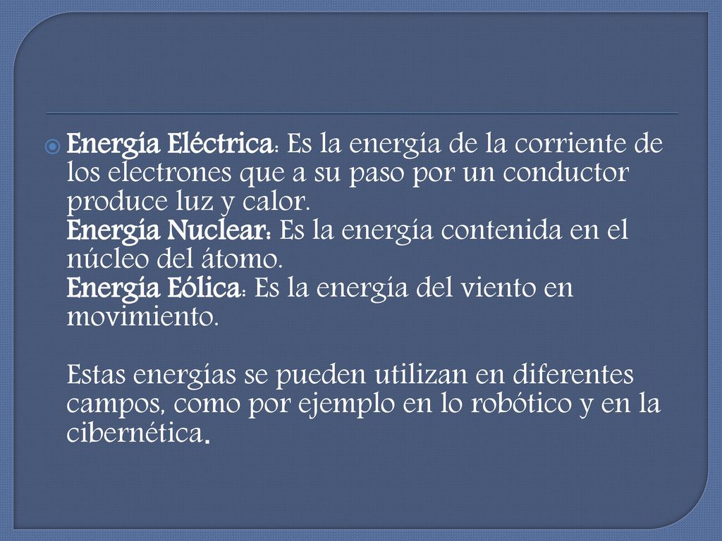 Energía Eléctrica: Es la energía de la corriente de los electrones que a su paso por un conductor produce luz y calor. Energía Nuclear: Es la energía contenida en el núcleo del átomo. Energía Eólica: Es la energía del viento en movimiento.