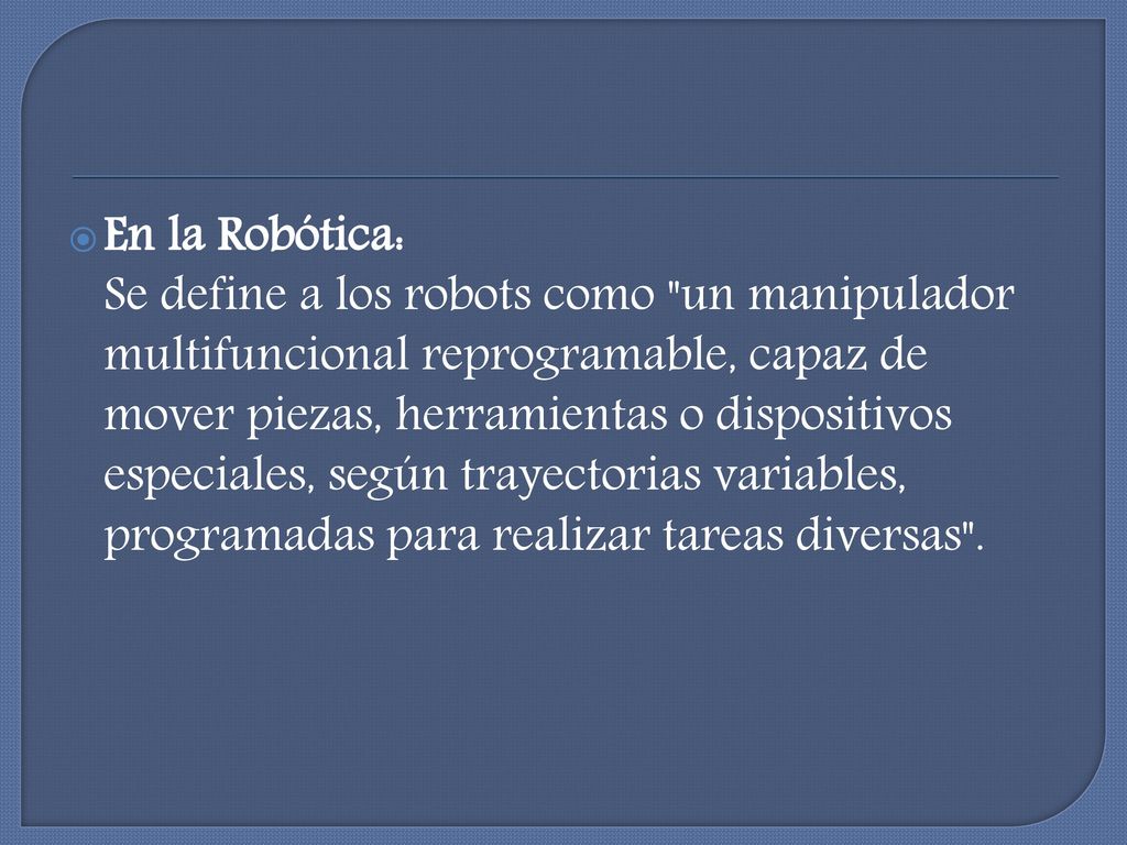 En la Robótica: Se define a los robots como un manipulador multifuncional reprogramable, capaz de mover piezas, herramientas o dispositivos especiales, según trayectorias variables, programadas para realizar tareas diversas .
