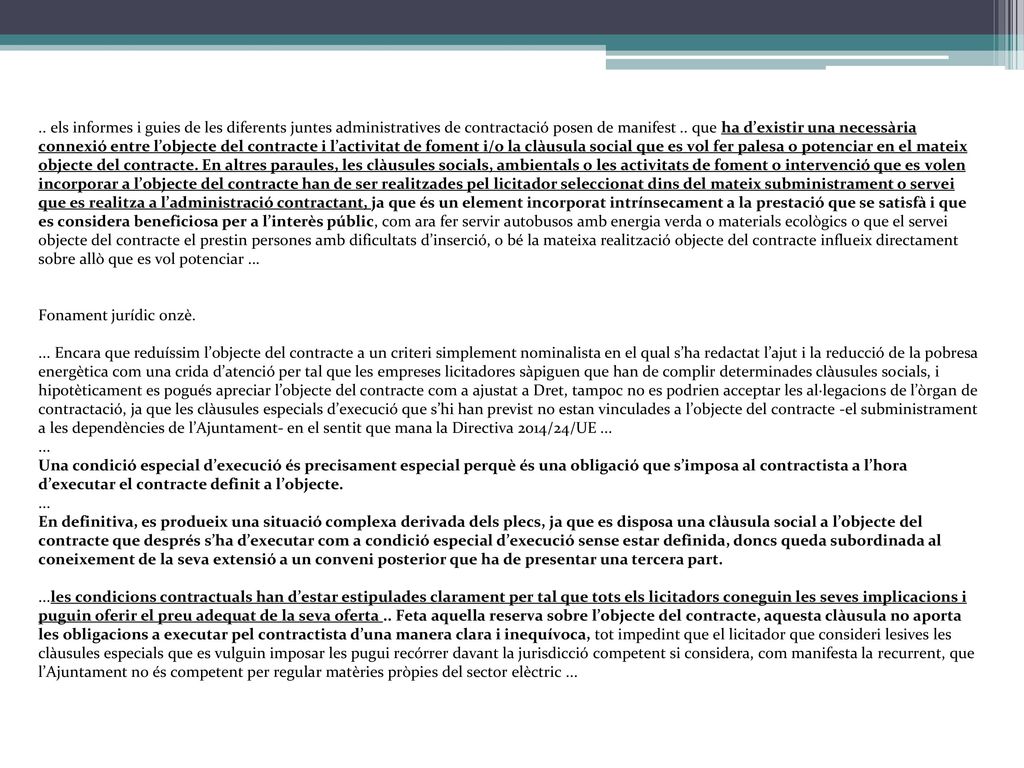 .. els informes i guies de les diferents juntes administratives de contractació posen de manifest .. que ha d’existir una necessària connexió entre l’objecte del contracte i l’activitat de foment i/o la clàusula social que es vol fer palesa o potenciar en el mateix objecte del contracte. En altres paraules, les clàusules socials, ambientals o les activitats de foment o intervenció que es volen incorporar a l’objecte del contracte han de ser realitzades pel licitador seleccionat dins del mateix subministrament o servei que es realitza a l’administració contractant, ja que és un element incorporat intrínsecament a la prestació que se satisfà i que es considera beneficiosa per a l’interès públic, com ara fer servir autobusos amb energia verda o materials ecològics o que el servei objecte del contracte el prestin persones amb dificultats d’inserció, o bé la mateixa realització objecte del contracte influeix directament sobre allò que es vol potenciar ...