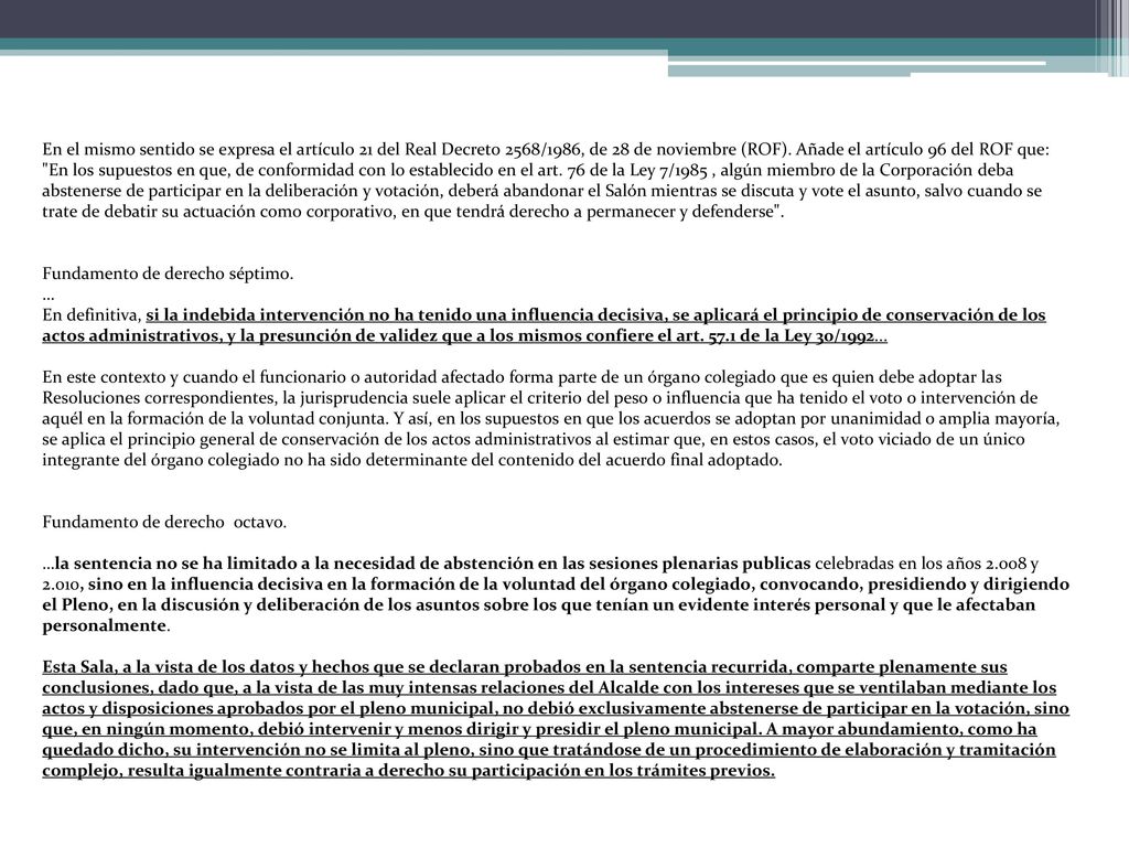 En el mismo sentido se expresa el artículo 21 del Real Decreto 2568/1986, de 28 de noviembre (ROF). Añade el artículo 96 del ROF que: En los supuestos en que, de conformidad con lo establecido en el art. 76 de la Ley 7/1985 , algún miembro de la Corporación deba abstenerse de participar en la deliberación y votación, deberá abandonar el Salón mientras se discuta y vote el asunto, salvo cuando se trate de debatir su actuación como corporativo, en que tendrá derecho a permanecer y defenderse .