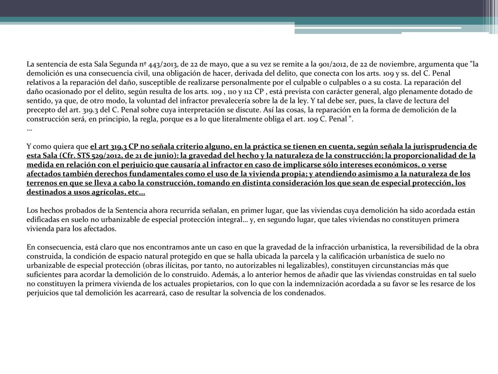 La sentencia de esta Sala Segunda nº 443/2013, de 22 de mayo, que a su vez se remite a la 901/2012, de 22 de noviembre, argumenta que la demolición es una consecuencia civil, una obligación de hacer, derivada del delito, que conecta con los arts. 109 y ss. del C. Penal relativos a la reparación del daño, susceptible de realizarse personalmente por el culpable o culpables o a su costa. La reparación del daño ocasionado por el delito, según resulta de los arts. 109 , 110 y 112 CP , está prevista con carácter general, algo plenamente dotado de sentido, ya que, de otro modo, la voluntad del infractor prevalecería sobre la de la ley. Y tal debe ser, pues, la clave de lectura del precepto del art del C. Penal sobre cuya interpretación se discute. Así las cosas, la reparación en la forma de demolición de la construcción será, en principio, la regla, porque es a lo que literalmente obliga el art. 109 C. Penal .