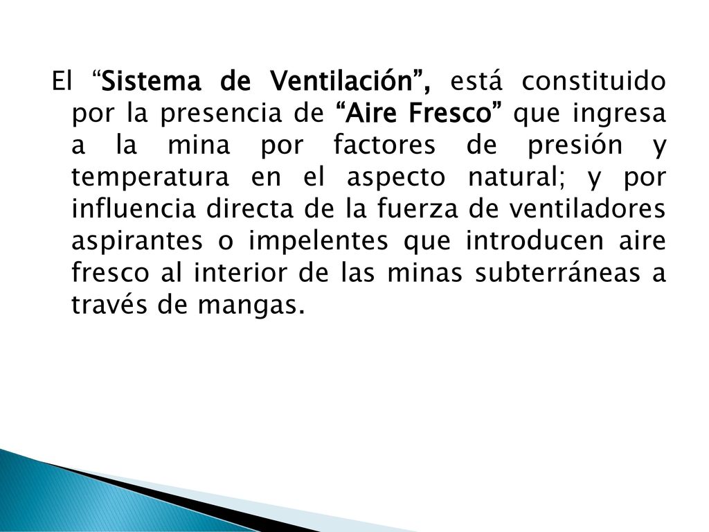 El Sistema de Ventilación , está constituido por la presencia de Aire Fresco que ingresa a la mina por factores de presión y temperatura en el aspecto natural; y por influencia directa de la fuerza de ventiladores aspirantes o impelentes que introducen aire fresco al interior de las minas subterráneas a través de mangas.