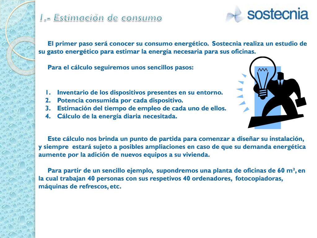 1.- Estimación de consumo El primer paso será conocer su consumo energético. Sostecnia realiza un estudio de su gasto energético para estimar la energía necesaria para sus oficinas. Para el cálculo seguiremos unos sencillos pasos: Este cálculo nos brinda un punto de partida para comenzar a diseñar su instalación, y siempre estará sujeto a posibles ampliaciones en caso de que su demanda energética aumente por la adición de nuevos equipos a su vivienda. Para partir de un sencillo ejemplo, supondremos una planta de oficinas de 60 m², en la cual trabajan 40 personas con sus respetivos 40 ordenadores, fotocopiadoras, máquinas de refrescos, etc.