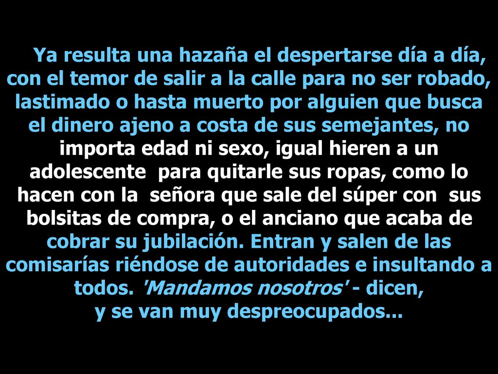 Ya resulta una hazaña el despertarse día a día, con el temor de salir a la calle para no ser robado, lastimado o hasta muerto por alguien que busca el dinero ajeno a costa de sus semejantes, no importa edad ni sexo, igual hieren a un adolescente para quitarle sus ropas, como lo hacen con la señora que sale del súper con sus bolsitas de compra, o el anciano que acaba de cobrar su jubilación.