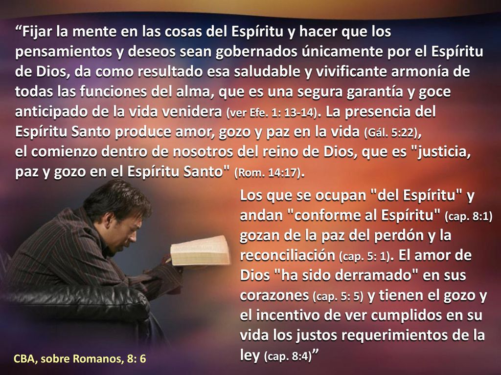 Fijar la mente en las cosas del Espíritu y hacer que los pensamientos y deseos sean gobernados únicamente por el Espíritu de Dios, da como resultado esa saludable y vivificante armonía de todas las funciones del alma, que es una segura garantía y goce anticipado de la vida venidera (ver Efe. 1: 13-14). La presencia del Espíritu Santo produce amor, gozo y paz en la vida (Gál. 5:22), el comienzo dentro de nosotros del reino de Dios, que es justicia, paz y gozo en el Espíritu Santo (Rom. 14:17).
