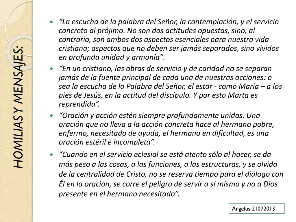 La escucha de la palabra del Señor, la contemplación, y el servicio concreto al prójimo. No son dos actitudes opuestas, sino, al contrario, son ambos dos aspectos esenciales para nuestra vida cristiana; aspectos que no deben ser jamás separados, sino vividos en profunda unidad y armonía .