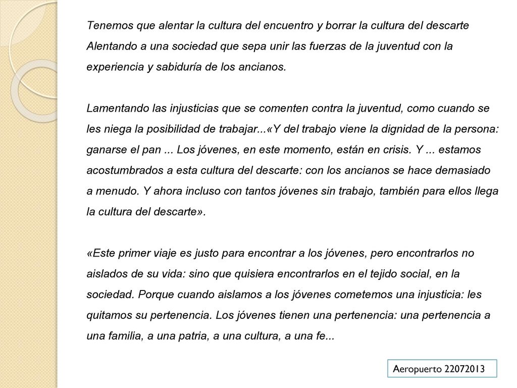 Tenemos que alentar la cultura del encuentro y borrar la cultura del descarte Alentando a una sociedad que sepa unir las fuerzas de la juventud con la experiencia y sabiduría de los ancianos. Lamentando las injusticias que se comenten contra la juventud, como cuando se les niega la posibilidad de trabajar...«Y del trabajo viene la dignidad de la persona: ganarse el pan ... Los jóvenes, en este momento, están en crisis. Y ... estamos acostumbrados a esta cultura del descarte: con los ancianos se hace demasiado a menudo. Y ahora incluso con tantos jóvenes sin trabajo, también para ellos llega la cultura del descarte». «Este primer viaje es justo para encontrar a los jóvenes, pero encontrarlos no aislados de su vida: sino que quisiera encontrarlos en el tejido social, en la sociedad. Porque cuando aislamos a los jóvenes cometemos una injusticia: les quitamos su pertenencia. Los jóvenes tienen una pertenencia: una pertenencia a una familia, a una patria, a una cultura, a una fe...