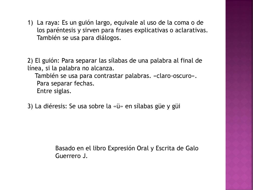 La raya: Es un guión largo, equivale al uso de la coma o de los paréntesis y sirven para frases explicativas o aclarativas.