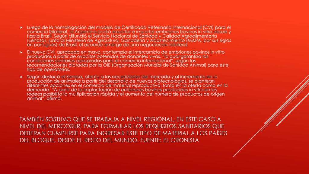 Luego de la homologación del modelo de Certificado Veterinario Internacional (CVI) para el comercio bilateral, la Argentina podrá exportar e importar embriones bovinos in vitro desde y hacia Brasil. Según difundió el Servicio Nacional de Sanidad y Calidad Agroalimentaria (Senasa), junto al Ministerio de Agricultura, Ganadería y Abastecimiento (MAPA, por sus siglas en portugués) de Brasil, el acuerdo emerge de una negociación bilateral.