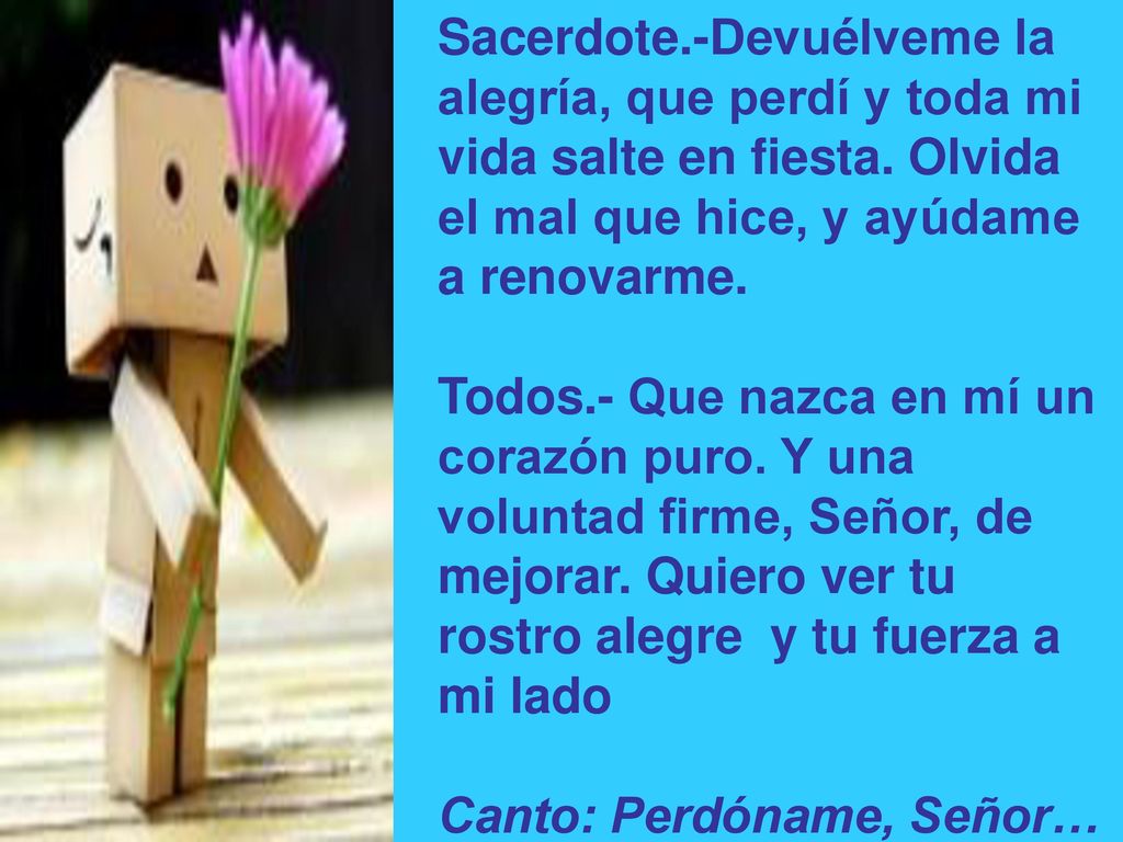 Sacerdote.-Devuélveme la alegría, que perdí y toda mi vida salte en fiesta. Olvida el mal que hice, y ayúdame a renovarme.