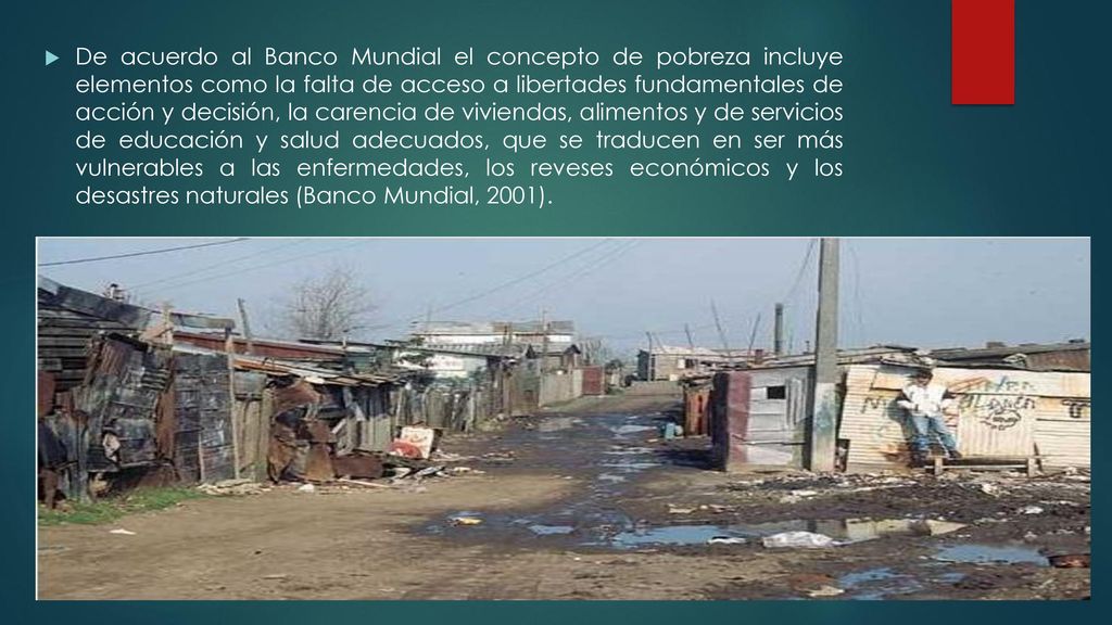 De acuerdo al Banco Mundial el concepto de pobreza incluye elementos como la falta de acceso a libertades fundamentales de acción y decisión, la carencia de viviendas, alimentos y de servicios de educación y salud adecuados, que se traducen en ser más vulnerables a las enfermedades, los reveses económicos y los desastres naturales (Banco Mundial, 2001).