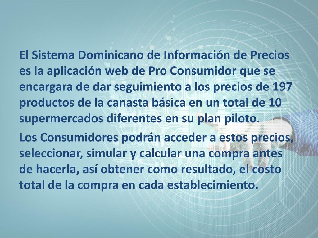 El Sistema Dominicano de Información de Precios es la aplicación web de Pro Consumidor que se encargara de dar seguimiento a los precios de 197 productos de la canasta básica en un total de 10 supermercados diferentes en su plan piloto.
