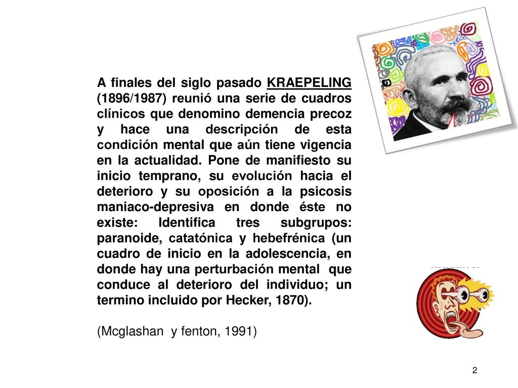 A finales del siglo pasado KRAEPELING (1896/1987) reunió una serie de cuadros clínicos que denomino demencia precoz y hace una descripción de esta condición mental que aún tiene vigencia en la actualidad. Pone de manifiesto su inicio temprano, su evolución hacia el deterioro y su oposición a la psicosis maniaco-depresiva en donde éste no existe: Identifica tres subgrupos: paranoide, catatónica y hebefrénica (un cuadro de inicio en la adolescencia, en donde hay una perturbación mental que conduce al deterioro del individuo; un termino incluido por Hecker, 1870).
