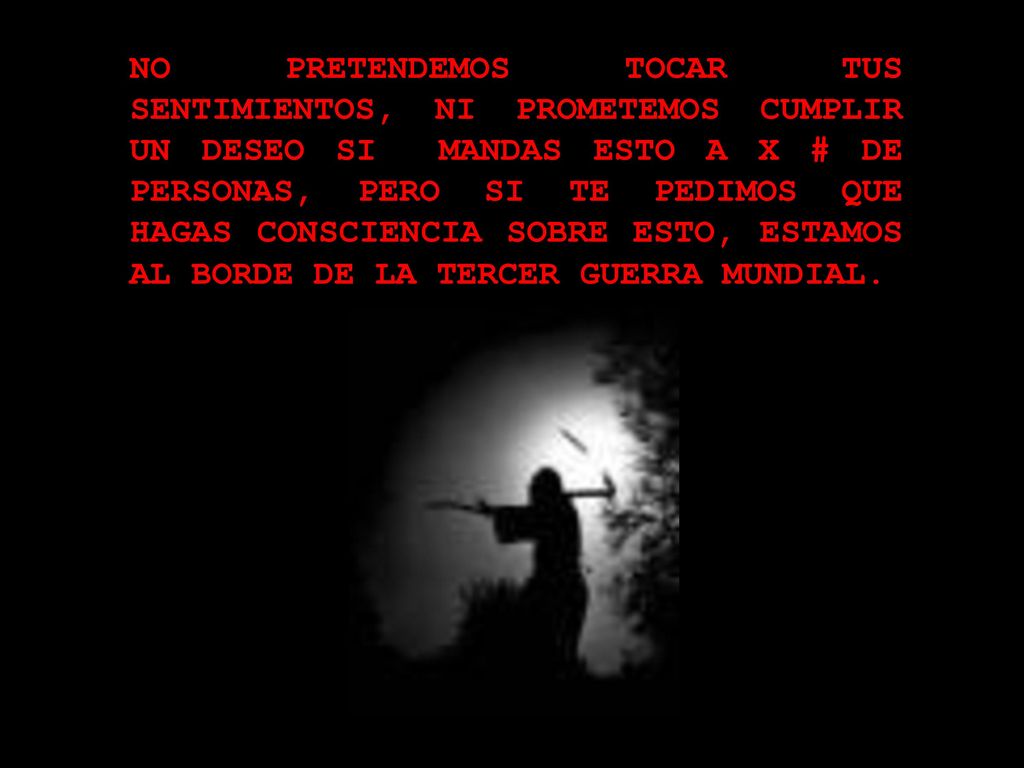 NO PRETENDEMOS TOCAR TUS SENTIMIENTOS, NI PROMETEMOS CUMPLIR UN DESEO SI MANDAS ESTO A X # DE PERSONAS, PERO SI TE PEDIMOS QUE HAGAS CONSCIENCIA SOBRE ESTO, ESTAMOS AL BORDE DE LA TERCER GUERRA MUNDIAL.