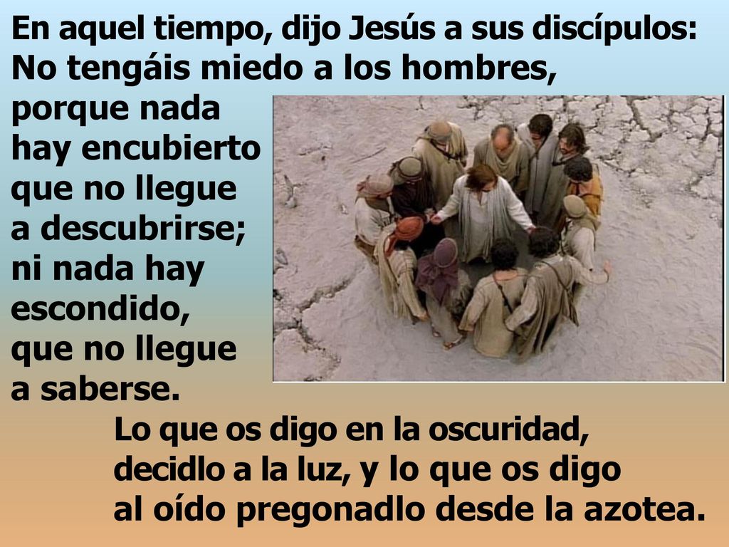 En aquel tiempo, dijo Jesús a sus discípulos: No tengáis miedo a los hombres, porque nada hay encubierto que no llegue a descubrirse; ni nada hay escondido, que no llegue a saberse.