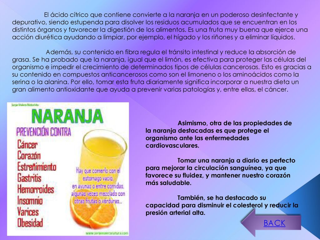El ácido cítrico que contiene convierte a la naranja en un poderoso desinfectante y depurativo, siendo estupenda para disolver los residuos acumulados que se encuentran en los distintos órganos y favorecer la digestión de los alimentos. Es una fruta muy buena que ejerce una acción diurética ayudando a limpiar, por ejemplo, el hígado y los riñones y a eliminar líquidos.