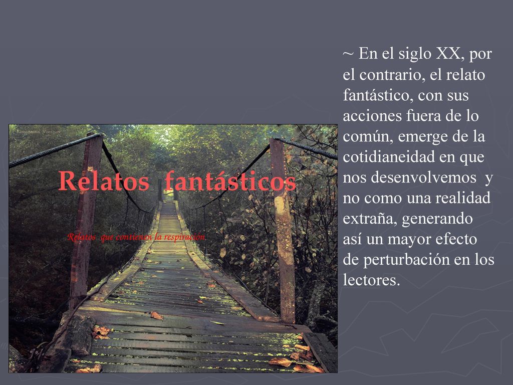 ~ En el siglo XX, por el contrario, el relato fantástico, con sus acciones fuera de lo común, emerge de la cotidianeidad en que nos desenvolvemos y no como una realidad extraña, generando así un mayor efecto de perturbación en los lectores.