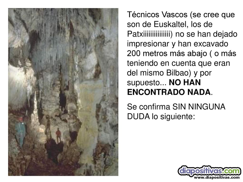 Técnicos Vascos (se cree que son de Euskaltel, los de Patxiiiiiiiiiiiiiii) no se han dejado impresionar y han excavado 200 metros más abajo ( o más teniendo en cuenta que eran del mismo Bilbao) y por supuesto... NO HAN ENCONTRADO NADA.
