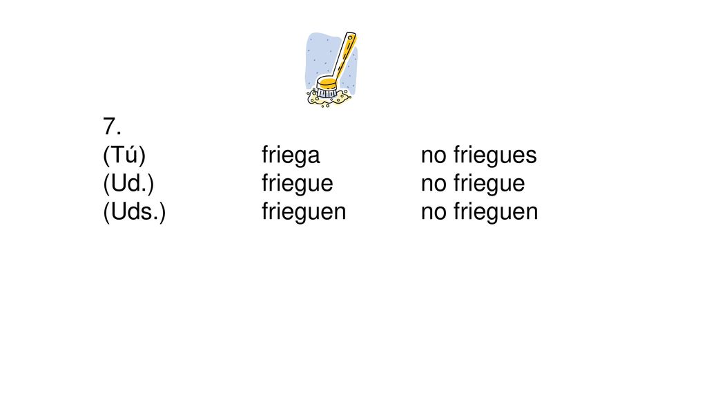 7. (Tú) friega no friegues (Ud.) friegue no friegue (Uds.) frieguen no frieguen