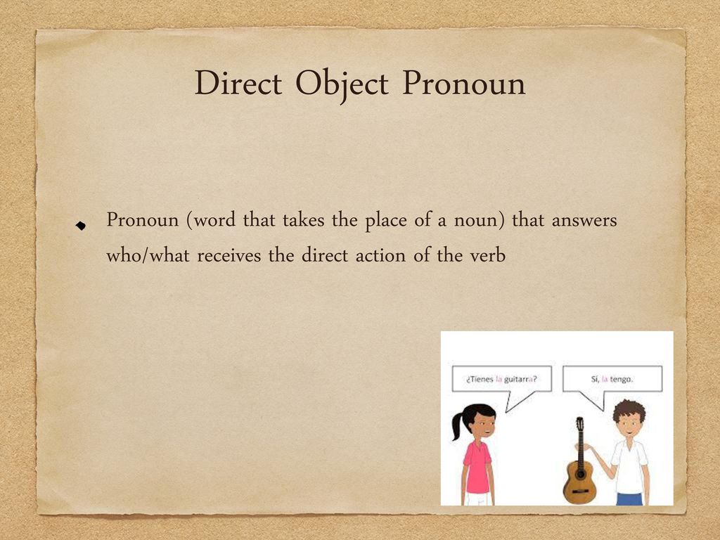 Direct Object Pronoun Pronoun (word that takes the place of a noun) that answers who/what receives the direct action of the verb.